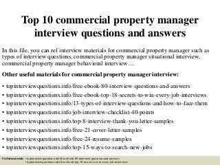 Top 10 commercial property manager
interview questions and answers
In this file, you can ref interview materials for commercial property manager such as
types of interview questions, commercial property manager situational interview,
commercial property manager behavioral interview…
Other useful materials for commercial property manager interview:
• topinterviewquestions.info/free-ebook-80-interview-questions-and-answers
• topinterviewquestions.info/free-ebook-top-18-secrets-to-win-every-job-interviews
• topinterviewquestions.info/13-types-of-interview-questions-and-how-to-face-them
• topinterviewquestions.info/job-interview-checklist-40-points
• topinterviewquestions.info/top-8-interview-thank-you-letter-samples
• topinterviewquestions.info/free-21-cover-letter-samples
• topinterviewquestions.info/free-24-resume-samples
• topinterviewquestions.info/top-15-ways-to-search-new-jobs
Useful materials: • topinterviewquestions.info/free-ebook-80-interview-questions-and-answers
• topinterviewquestions.info/free-ebook-top-18-secrets-to-win-every-job-interviews
 
