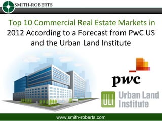 Top 10 Commercial Real Estate Markets in
2012 According to a Forecast from PwC US
      and the Urban Land Institute




             www.smith-roberts.com
 