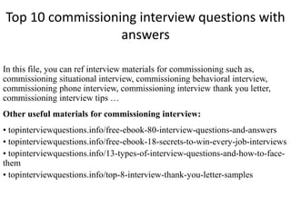 Top 10 commissioning interview questions with 
answers 
In this file, you can ref interview materials for commissioning such as, 
commissioning situational interview, commissioning behavioral interview, 
commissioning phone interview, commissioning interview thank you letter, 
commissioning interview tips … 
Other useful materials for commissioning interview: 
• topinterviewquestions.info/free-ebook-80-interview-questions-and-answers 
• topinterviewquestions.info/free-ebook-18-secrets-to-win-every-job-interviews 
• topinterviewquestions.info/13-types-of-interview-questions-and-how-to-face-them 
• topinterviewquestions.info/top-8-interview-thank-you-letter-samples 
 