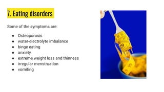 7. Eating disorders
Some of the symptoms are:
● Osteoporosis
● water-electrolyte imbalance
● binge eating
● anxiety
● extreme weight loss and thinness
● irregular menstruation
● vomiting
 