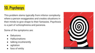 10. Psychosys
This problem stems typically from inferior complexity
where a person exaggerates and creates situations in
their minds to give shape to their fantasies. Psychosis
is a part of schizophrenia and paranoia.
Some of the symptoms are:
● Delusions
● Hallucinations
● talking incoherently
● agitation
● loss of entity
 