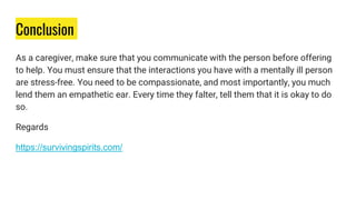Conclusion
As a caregiver, make sure that you communicate with the person before offering
to help. You must ensure that the interactions you have with a mentally ill person
are stress-free. You need to be compassionate, and most importantly, you much
lend them an empathetic ear. Every time they falter, tell them that it is okay to do
so.
Regards
https://survivingspirits.com/
 
