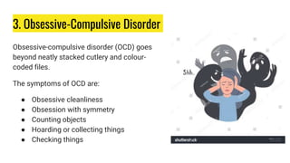 3. Obsessive-Compulsive Disorder
Obsessive-compulsive disorder (OCD) goes
beyond neatly stacked cutlery and colour-
coded files.
The symptoms of OCD are:
● Obsessive cleanliness
● Obsession with symmetry
● Counting objects
● Hoarding or collecting things
● Checking things
 