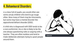 4. Behavioural Disorders
In a class full of pupils, you would often see
some unruly children who tend to go rouge
often. Now many of them may be miscreants,
but some may have a mental disorder like
oppositional defiant disorder (ODD).
A child who is diagnosed with ODD tends to be
a non-conformist. He or she is likely to be the
one always questioning rules or arguing with a
teacher. They are often restless and tend to
make deliberate attempts trying to upset people
around them.
 