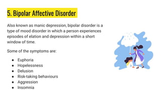 5. Bipolar Affective Disorder
Also known as manic depression, bipolar disorder is a
type of mood disorder in which a person experiences
episodes of elation and depression within a short
window of time.
Some of the symptoms are:
● Euphoria
● Hopelessness
● Delusion
● Risk-taking behaviours
● Aggression
● Insomnia
 