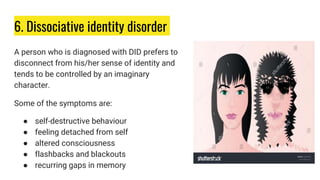 6. Dissociative identity disorder
A person who is diagnosed with DID prefers to
disconnect from his/her sense of identity and
tends to be controlled by an imaginary
character.
Some of the symptoms are:
● self-destructive behaviour
● feeling detached from self
● altered consciousness
● flashbacks and blackouts
● recurring gaps in memory
 