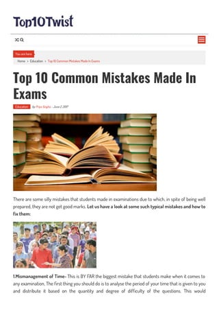Home > Education > Top 10 Common Mistakes Made In Exams
Top 10 Common Mistakes Made In
Exams
Education by Priya Singha - June 2, 2017
There are some silly mistakes that students made in examinations due to which, in spite of being well
prepared, they are not get good marks. Let us have a look at some such typical mistakes and how to
fix them:
1.Mismanagement of Time- This is BY FAR the biggest mistake that students make when it comes to
any examination, The rst thing you should do is to analyse the period of your time that is given to you
and distribute it based on the quantity and degree of dif culty of the questions. This would
You are here

 