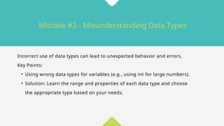 Mistake #2 - Misunderstanding Data Types
Incorrect use of data types can lead to unexpected behavior and errors.
Key Points:
• Using wrong data types for variables (e.g., using int for large numbers).
• Solution: Learn the range and properties of each data type and choose
the appropriate type based on your needs.
 