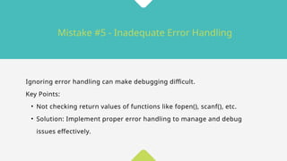 Mistake #5 - Inadequate Error Handling
Ignoring error handling can make debugging difficult.
Key Points:
• Not checking return values of functions like fopen(), scanf(), etc.
• Solution: Implement proper error handling to manage and debug
issues effectively.
 