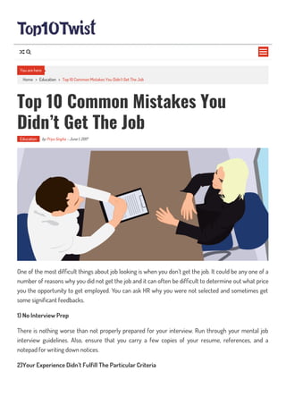 Home > Education > Top 10 Common Mistakes You Didn’t Get The Job
Top 10 Common Mistakes You
Didn’t Get The Job
Education by Priya Singha - June 1, 2017
One of the most dif cult things about job looking is when you don’t get the job. It could be any one of a
number of reasons why you did not get the job and it can often be dif cult to determine out what price
you the opportunity to get employed. You can ask HR why you were not selected and sometimes get
some significant feedbacks.
1) No Interview Prep
There is nothing worse than not properly prepared for your interview. Run through your mental job
interview guidelines. Also, ensure that you carry a few copies of your resume, references, and a
notepad for writing down notices.
2)Your Experience Didn’t Fulfill The Particular Criteria
You are here

 