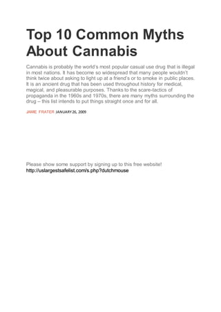 Top 10 Common Myths
About Cannabis
Cannabis is probably the world’s most popular casual use drug that is illegal
in most nations. It has become so widespread that many people wouldn’t
think twice about asking to light up at a friend’s or to smoke in public places.
It is an ancient drug that has been used throughout history for medical,
magical, and pleasurable purposes. Thanks to the scare-tactics of
propaganda in the 1960s and 1970s, there are many myths surrounding the
drug – this list intends to put things straight once and for all.
JAMIE FRATER JANUARY26, 2009
Please show some support by signing up to this free website!
http://uslargestsafelist.com/s.php?dutchmouse
 
