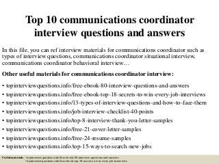 Top 10 communications coordinator
interview questions and answers
In this file, you can ref interview materials for communications coordinator such as
types of interview questions, communications coordinator situational interview,
communications coordinator behavioral interview…
Other useful materials for communications coordinator interview:
• topinterviewquestions.info/free-ebook-80-interview-questions-and-answers
• topinterviewquestions.info/free-ebook-top-18-secrets-to-win-every-job-interviews
• topinterviewquestions.info/13-types-of-interview-questions-and-how-to-face-them
• topinterviewquestions.info/job-interview-checklist-40-points
• topinterviewquestions.info/top-8-interview-thank-you-letter-samples
• topinterviewquestions.info/free-21-cover-letter-samples
• topinterviewquestions.info/free-24-resume-samples
• topinterviewquestions.info/top-15-ways-to-search-new-jobs
Useful materials: • topinterviewquestions.info/free-ebook-80-interview-questions-and-answers
• topinterviewquestions.info/free-ebook-top-18-secrets-to-win-every-job-interviews
 