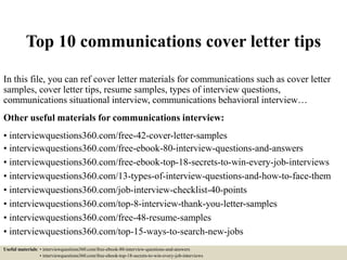 Top 10 communications cover letter tips
In this file, you can ref cover letter materials for communications such as cover letter
samples, cover letter tips, resume samples, types of interview questions,
communications situational interview, communications behavioral interview…
Other useful materials for communications interview:
• interviewquestions360.com/free-42-cover-letter-samples
• interviewquestions360.com/free-ebook-80-interview-questions-and-answers
• interviewquestions360.com/free-ebook-top-18-secrets-to-win-every-job-interviews
• interviewquestions360.com/13-types-of-interview-questions-and-how-to-face-them
• interviewquestions360.com/job-interview-checklist-40-points
• interviewquestions360.com/top-8-interview-thank-you-letter-samples
• interviewquestions360.com/free-48-resume-samples
• interviewquestions360.com/top-15-ways-to-search-new-jobs
Useful materials: • interviewquestions360.com/free-ebook-80-interview-questions-and-answers
• interviewquestions360.com/free-ebook-top-18-secrets-to-win-every-job-interviews
 
