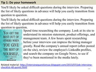 Tip 1: Do your homework
You'll likely be asked difficult questions during the interview. Preparing
the list of likely questions in advance will help you easily transition from
question to question.
You'll likely be asked difficult questions during the interview. Preparing
the list of likely questions in advance will help you easily transition from
question to question.
100
Spend time researching the company. Look at its site to
understand its mission statement, product offerings, and
management team. A few hours spent researching
before your interview can impress the hiring manager
greatly. Read the company's annual report (often posted
on the site), review the employee's LinkedIn profiles,
and search the company on Google News, to see if
they've been mentioned in the media lately.
Related material: http://interviewquestionsaz.blogspot.com/2013/07/job-interview-
checklist-40-points.html
 