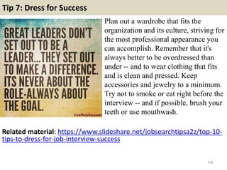 Tip 7: Dress for Success
Plan out a wardrobe that fits the
organization and its culture, striving for
the most professional appearance you
can accomplish. Remember that it's
always better to be overdressed than
under -- and to wear clothing that fits
and is clean and pressed. Keep
accessories and jewelry to a minimum.
Try not to smoke or eat right before the
interview -- and if possible, brush your
teeth or use mouthwash.
106
Related material: https://www.slideshare.net/jobsearchtipsa2z/top-10-
tips-to-dress-for-job-interview-success
 