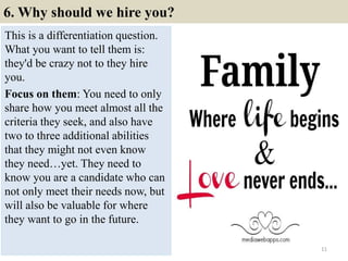 6. Why should we hire you?
This is a differentiation question.
What you want to tell them is:
they'd be crazy not to they hire
you.
Focus on them: You need to only
share how you meet almost all the
criteria they seek, and also have
two to three additional abilities
that they might not even know
they need…yet. They need to
know you are a candidate who can
not only meet their needs now, but
will also be valuable for where
they want to go in the future.
11
 