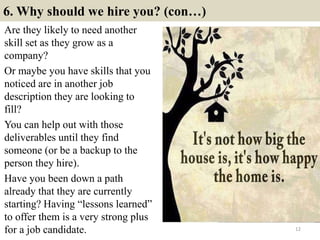 6. Why should we hire you? (con…)
Are they likely to need another
skill set as they grow as a
company?
Or maybe you have skills that you
noticed are in another job
description they are looking to
fill?
You can help out with those
deliverables until they find
someone (or be a backup to the
person they hire).
Have you been down a path
already that they are currently
starting? Having “lessons learned”
to offer them is a very strong plus
for a job candidate. 12
 