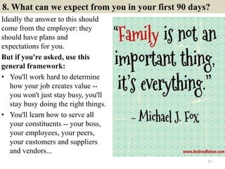 8. What can we expect from you in your first 90 days?
Ideally the answer to this should
come from the employer: they
should have plans and
expectations for you.
But if you're asked, use this
general framework:
• You'll work hard to determine
how your job creates value --
you won't just stay busy, you'll
stay busy doing the right things.
• You'll learn how to serve all
your constituents -- your boss,
your employees, your peers,
your customers and suppliers
and vendors...
15
 