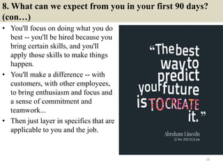 8. What can we expect from you in your first 90 days?
(con…)
• You'll focus on doing what you do
best -- you'll be hired because you
bring certain skills, and you'll
apply those skills to make things
happen.
• You'll make a difference -- with
customers, with other employees,
to bring enthusiasm and focus and
a sense of commitment and
teamwork...
• Then just layer in specifics that are
applicable to you and the job.
16
 
