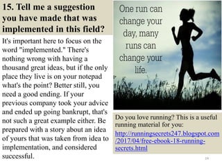 15. Tell me a suggestion
you have made that was
implemented in this field?
It's important here to focus on the
word "implemented." There's
nothing wrong with having a
thousand great ideas, but if the only
place they live is on your notepad
what's the point? Better still, you
need a good ending. If your
previous company took your advice
and ended up going bankrupt, that's
not such a great example either. Be
prepared with a story about an idea
of yours that was taken from idea to
implementation, and considered
successful. 24
Do you love running? This is a useful
running material for you:
http://runningsecrets247.blogspot.com
/2017/04/free-ebook-18-running-
secrets.html
 
