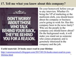 17. Tell me what you know about this company?
Do your homework before you go
to any interview. Whether it's
being the VP of marketing or the
mailroom clerk, you should know
about the company or business
you're going to work for. Has this
company been in the news lately?
Who are the people in the
company you should know about?
Do the background work, it will
make you stand out as someone
who comes prepared, and is
genuinely interested in the
company and the job.
26
Useful material: 24 books must read in your lifetime
http://careersecretsa2z.blogspot.com/2017/03/24-books-must-read-in-your-
lifetime.html
 