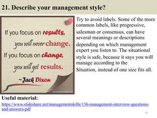 21. Describe your management style?
Try to avoid labels. Some of the more
common labels, like progressive,
salesman or consensus, can have
several meanings or descriptions
depending on which management
expert you listen to. The situational
style is safe, because it says you will
manage according to the
Situation, instead of one size fits all.
Useful material:
https://www.slideshare.net/managementskills/136-management-interview-questions-
and-answers-pdf
31
 