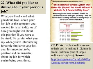 22. What did you like or
dislike about your previous
job?
What you liked - and what
you didn't like - about your
last job or the company you
worked for is an indicator of
how you might feel about
this position if you were to
be hired. Be careful what you
say when you're interviewing
for a role similar to your last
one. It's important to be
positive and enthusiastic
about the job for which
you're being considered.
32
CB Pirate, the best online course
to help you in making $10k/month
from Clickbank (one of largest
online marketplace). Source:
http://makemoneya2z.info/10kPer
MonthCourseFromClickbank
 