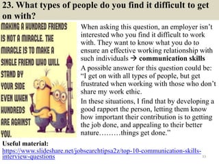 23. What types of people do you find it difficult to get
on with?
When asking this question, an employer isn’t
interested who you find it difficult to work
with. They want to know what you do to
ensure an effective working relationship with
such individuals  communication skills
A possible answer for this question could be:
“I get on with all types of people, but get
frustrated when working with those who don’t
share my work ethic.
In these situations, I find that by developing a
good rapport the person, letting them know
how important their contribution is to getting
the job done, and appealing to their better
nature………things get done.”
33
Useful material:
https://www.slideshare.net/jobsearchtipsa2z/top-10-communication-skills-
interview-questions
 