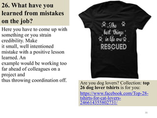 26. What have you
learned from mistakes
on the job?
Here you have to come up with
something or you strain
credibility. Make
it small, well intentioned
mistake with a positive lesson
learned. An
example would be working too
far ahead of colleagues on a
project and
thus throwing coordination off.
36
Are you dog lovers? Collection: top
26 dog lover tshirts is for you:
https://www.facebook.com/Top-28-
tshirts-for-cat-lovers-
246614355802731/
 