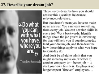27. Describe your dream job?
Three words describe how you should
answer this question: Relevance,
relevance, relevance.
But that doesn't mean you have to make
up an answer. You can learn something
from every job. You can develop skills in
every job. Work backwards: Identify
things about the job you're interviewing
for that will help you if you do someday
land your dream job, and then describe
how those things apply to what you hope
to someday do.
And don't be afraid to admit that you
might someday move on, whether to
another company or -- better job -- to
start your own business. Employers no
longer expect "forever" employees. 37
 