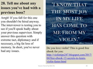 28. Tell me about any
issues you've had with a
previous boss?
Arrgh! If you fall for this one
you shouldn't be hired anyway.
The interviewer is testing you to
see if you'll speak badly about
your previous supervisor. Simply
answer this question with
extreme tact, diplomacy and if
necessary, a big fat loss of
memory. In short, you've never
had any issues.
38
Do you love violin? This is good free
ebook for you:
http://violintips247.blogspot.com/2017/
04/free-ebook-12-secrets-to-learn-
violin-faster.html
Source: NurseTips360.info
 