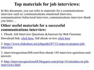 Top materials for job interviews:
In this document, you can refer to materials for a communications
interview such as: communications situational interview,
communications behavioral interview, communications interview thank
you letter…
Other useful materials for a successful
communications interview:
1. Ebook: Job Interview Questions &Answers by Bob Firestone
Download link: click here, full ebook review click here
2. https://www.slideshare.net/jobguide247/12-steps-to-prepare-job-
interview
,
3. interviewquestions360.com/free-ebook-145-interview-questions-and-
answers
4. http://interviewquestions68.blogspot.com/p/top-14-mistakes-in-job-
interviews.html 4
 