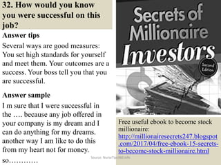 32. How would you know
you were successful on this
job?
Answer tips
Several ways are good measures:
You set high standards for yourself
and meet them. Your outcomes are a
success. Your boss tell you that you
are successful.
Answer sample
I m sure that I were successful in
the …. because any job offered in
your company is my dream and I
can do anything for my dreams.
another way I am like to do this
from my heart not for money.
so…………
42
Free useful ebook to become stock
millionaire:
http://millionairesecrets247.blogspot
.com/2017/04/free-ebook-15-secrets-
to-become-stock-millionaire.html
Source: NurseTips360.info
 
