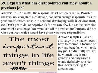 39. Explain what has disappointed you most about a
previous job?
Answer tips: No matter the response, don’t get too negative. Possible
answers: not enough of a challenge, not given enough responsibilities for
your qualifications, unable to continue developing skills in environment,
etc. Don’t get trivial or negative. Safe areas are few but can include: Not
enough of a challenge. You were laid off in a reduction Company did not
win a contract, which would have given you more responsibility.
49
Answer samples: Lack of
challenge. How many hours I
have to commit. I focused on
pay and benefits when I took
my job. I didn’t fully realize
how much time is our
greatest and only asset. I
would definitely consider
this if ever looking for
another one.
 