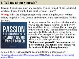 1. Tell me about yourself?
It seems like an easy interview question. It's open ended: ”I can talk about
whatever I want from the birth canal forward. Right?”
Wrong. What the hiring manager really wants is a quick, two- to three-
minute snapshot of who you are and why you're the best candidate for this
position.
Related post: Tips to answer question: tell me about your self?
5
http://interviewquestions68.blogspot.com/2017/03/tips-to-answer-tell-me-about-
your-self.html
So as you answer this question, talk about what
you've done to prepare yourself to be the very
best candidate for the position. Use an example
or two to back it up. Then ask if they would like
more details. If they do, keep giving them
example after example of your background and
experience. Always point back to an example
when you have the opportunity.
"Tell me about yourself" does not mean tell
me everything. Just tell me what makes you
the best and fit the job requirements
 