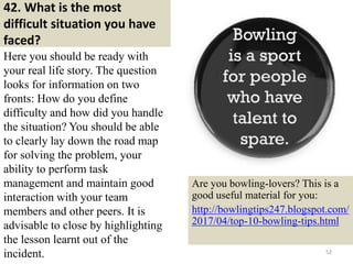 42. What is the most
difficult situation you have
faced?
Here you should be ready with
your real life story. The question
looks for information on two
fronts: How do you define
difficulty and how did you handle
the situation? You should be able
to clearly lay down the road map
for solving the problem, your
ability to perform task
management and maintain good
interaction with your team
members and other peers. It is
advisable to close by highlighting
the lesson learnt out of the
incident. 52
Are you bowling-lovers? This is a
good useful material for you:
http://bowlingtips247.blogspot.com/
2017/04/top-10-bowling-tips.html
 