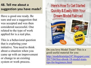 48. Tell me about a
suggestion you have made?
Have a good one ready. Be
sure and use a suggestion that
was accepted and was then
considered successful. One
related to the type of work
applied for is a real plus.
This is a behavioral question
that is exploring your
initiative. You need to think
about a situation when you
came up with an improvement
or change to an existing
system or work process.
58
Do you love Model Train? This is a
good useful material for you:
http://modeltraintips247.blogspot.com/
2017/04/free-ebook-18-model-train-
tips-for-beginners.html
 