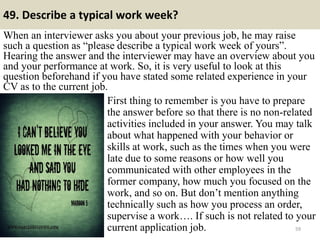 49. Describe a typical work week?
When an interviewer asks you about your previous job, he may raise
such a question as “please describe a typical work week of yours”.
Hearing the answer and the interviewer may have an overview about you
and your performance at work. So, it is very useful to look at this
question beforehand if you have stated some related experience in your
CV as to the current job.
59
First thing to remember is you have to prepare
the answer before so that there is no non-related
activities included in your answer. You may talk
about what happened with your behavior or
skills at work, such as the times when you were
late due to some reasons or how well you
communicated with other employees in the
former company, how much you focused on the
work, and so on. But don’t mention anything
technically such as how you process an order,
supervise a work…. If such is not related to your
current application job.
 