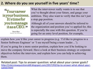 2. Where do you see yourself in five years’ time?
What the interviewer really wants is to see that
you’ve thought about your future, and gauge your
ambition. They also want to verify that this isn’t just
a stop gap position.
Although all of your answers should be tailored to
the organization and position you’ve applied for, this
is especially the case with this question. If you’re
going for an entry level position, for example,
Related post: Tips to answer question: what about your career goals?
6http://interviewquestions68.blogspot.com/2017/03/tip-to-answer-what-about-your-
career.html
explain how you’d like your career to progress (e.g. ‘I’d like to progress to a
Senior Software Engineer’ or ‘I see myself being a team leader…’).
If you’re going for a more senior position, explain how you’d be looking to
move the company forward. Have a look at their business strategy or corporate
objectives before the interview, and explain how you can help in achieving
them.
 