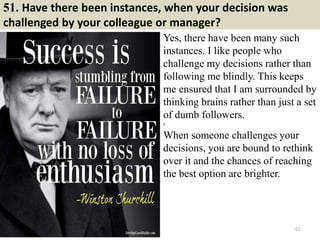 51. Have there been instances, when your decision was
challenged by your colleague or manager?
Yes, there have been many such
instances. I like people who
challenge my decisions rather than
following me blindly. This keeps
me ensured that I am surrounded by
thinking brains rather than just a set
of dumb followers.
g
When someone challenges your
decisions, you are bound to rethink
over it and the chances of reaching
the best option are brighter.
61
 