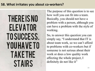 58. What irritates you about co-workers?
The purpose of this question is to see
how well you can fit into a team.
Basically, you should not have a
problem with a person, although you
can have a problem with the style of
working.
.
So, to answer this question you can
simply say, “I understand that IT is
about team work, so we can’t afford
to problems with co-workers but if
someone is not serious about their
work or does a low quality work
affecting the whole project, I
definitely do not like it”
68
 