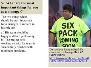 59. What are the most
important things for you
as a manager?
The two things which
should be most important
for a manager to succeed in
his role are:
.
a.) His team should be
happy and keep performing
b.) The project he is
working on with his team is
successfully finished with
minimum problems.
69
Do you love funny tshirts? Pls
check out the fanpage Best 42
Funny Tshirts:
https://www.facebook.com/Best42
FunnyTshirts-1889500271329614
 