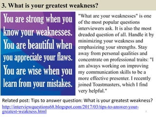 3. What is your greatest weakness?
"What are your weaknesses" is one
of the most popular questions
interviewers ask. It is also the most
dreaded question of all. Handle it by
minimizing your weakness and
emphasizing your strengths. Stay
away from personal qualities and
concentrate on professional traits: "I
am always working on improving
my communication skills to be a
more effective presenter. I recently
joined Toastmasters, which I find
very helpful."
Related post: Tips to answer question: What is your greatest weakness?
7
http://interviewquestions68.blogspot.com/2017/03/tips-to-answer-your-
greatest-weakness.html
 