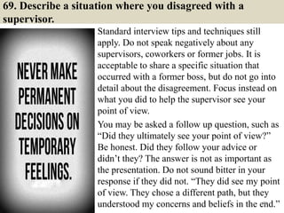 69. Describe a situation where you disagreed with a
supervisor.
Standard interview tips and techniques still
apply. Do not speak negatively about any
supervisors, coworkers or former jobs. It is
acceptable to share a specific situation that
occurred with a former boss, but do not go into
detail about the disagreement. Focus instead on
what you did to help the supervisor see your
point of view.
You may be asked a follow up question, such as
“Did they ultimately see your point of view?”
Be honest. Did they follow your advice or
didn’t they? The answer is not as important as
the presentation. Do not sound bitter in your
response if they did not. “They did see my point
of view. They chose a different path, but they
understood my concerns and beliefs in the end.”79
 