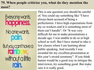 79. When people criticize you, what do they mention the
most?
This is one question you should be careful
of. You could say something like “I have
always been accused of being a
perfectionist. I have high expectations from
my co workers and it is something most of
them can’t handle”. Or “It was very
difficult for me to make presentations a
decade ago. I was unable to do so at high
school as well. But I have started to take a
few classes where I am learning about
public speaking. And recently I was
awarded for my excellent presentation at
this year’s award ceremony”. If you think
humor would be a good way to intrigue the
interviewer, try something good. But make
sure it is really good. 89
 