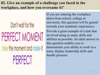 82. Give an example of a challenge you faced in the
workplace, and how you overcame it?
If you are entering the workplace
direct from school, college or
university, this question will be geared
towards your academic experiences.
Provide a great example of a task that
involved using as many skills and
abilities as possible. An ideal answer to
this question enables you to
demonstrate your ability to work in a
team, display leadership skills and
handle pressure.
92
 