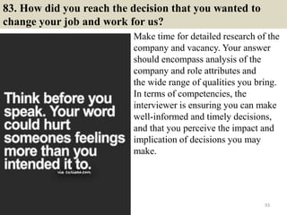83. How did you reach the decision that you wanted to
change your job and work for us?
Make time for detailed research of the
company and vacancy. Your answer
should encompass analysis of the
company and role attributes and
the wide range of qualities you bring.
In terms of competencies, the
interviewer is ensuring you can make
well-informed and timely decisions,
and that you perceive the impact and
implication of decisions you may
make.
93
 