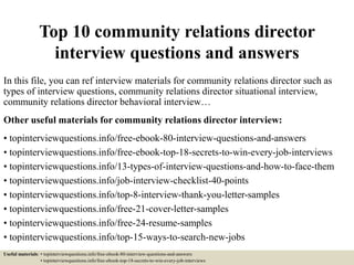 Top 10 community relations director
interview questions and answers
In this file, you can ref interview materials for community relations director such as
types of interview questions, community relations director situational interview,
community relations director behavioral interview…
Other useful materials for community relations director interview:
• topinterviewquestions.info/free-ebook-80-interview-questions-and-answers
• topinterviewquestions.info/free-ebook-top-18-secrets-to-win-every-job-interviews
• topinterviewquestions.info/13-types-of-interview-questions-and-how-to-face-them
• topinterviewquestions.info/job-interview-checklist-40-points
• topinterviewquestions.info/top-8-interview-thank-you-letter-samples
• topinterviewquestions.info/free-21-cover-letter-samples
• topinterviewquestions.info/free-24-resume-samples
• topinterviewquestions.info/top-15-ways-to-search-new-jobs
Useful materials: • topinterviewquestions.info/free-ebook-80-interview-questions-and-answers
• topinterviewquestions.info/free-ebook-top-18-secrets-to-win-every-job-interviews
 
