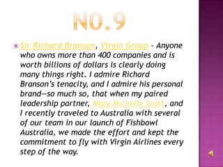  SirRichard Branson, Virgin Group – Anyone
 who owns more than 400 companies and is
 worth billions of dollars is clearly doing
 many things right. I admire Richard
 Branson’s tenacity, and I admire his personal
 brand—so much so, that when my paired
 leadership partner, Mary Michelle Scott, and
 I recently traveled to Australia with several
 of our team in our launch of Fishbowl
 Australia, we made the effort and kept the
 commitment to fly with Virgin Airlines every
 step of the way.
 