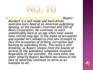    Rupert Murdoch, News Corporation – Rupert
    Murdoch is a self-made and hard driven
    Australia-born head of an American publishing
    dynasty, as the founder, chairman and CEO of
    News Corporation. He continues to work
    unbelievably hard at an age when most would
    have retired long ago. In the midst of accusation
    and scandal he’s needed to find new strength to
    face the accusation of bribery, corruption and
    hacking by subsidiary firms. This news is still
    breaking, as Rupert resigns from the boards of
    several of the subsidiary companies involved.
    Regardless of the outcome, the work ethic and
    sheer tenacity Rupert Murdoch has shown in the
    face of adversity continues to serve as an
    example to all.
 